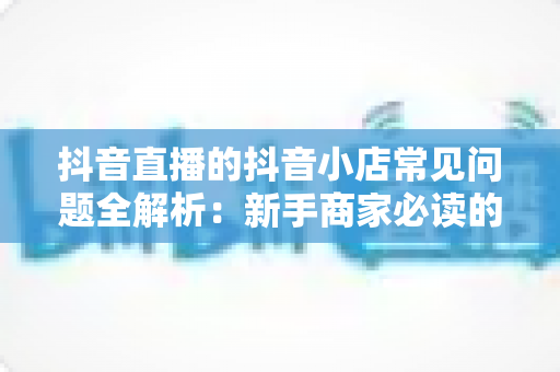 抖音直播的抖音小店常见问题全解析:新手商家必读的开店与直播带货避坑指南 抖音直播的抖音小店常见问题全解析:新手商家必读的开店与直播带货避坑指南