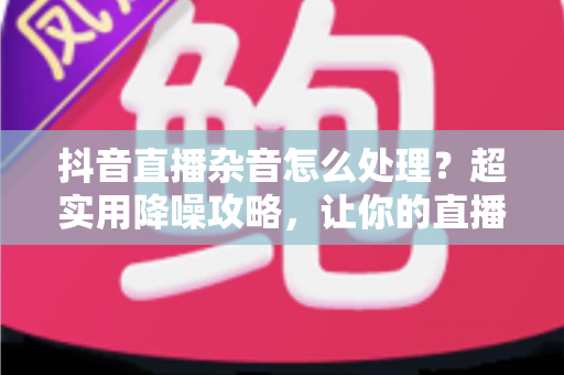 抖音直播杂音怎么处理?超实用降噪攻略,让你的直播间音质瞬间提升 抖音直播杂音怎么处理?超实用降噪攻略,让你的直播间音质瞬间提升