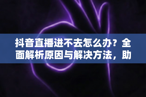 抖音直播进不去怎么办?全面解析原因与解决方法,助你快速恢复畅快观看体验 抖音直播进不去怎么办?全面解析原因与解决方法,助你快速恢复畅快观看体验