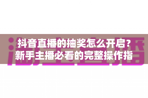 抖音直播的抽奖怎么开启？新手主播必看的完整操作指南与涨粉玩法解析