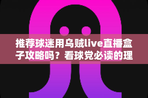 推荐球迷用乌贼live直播盒子攻略吗？看球党必读的理性分析与避坑指南