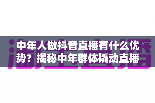 中年人做抖音直播有什么优势?揭秘中年群体撬动直播红利时代的五大核心竞争力 中年人做抖音直播有什么优势?揭秘中年群体撬动直播红利时代的五大核心竞争力