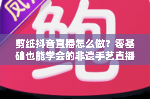 剪纸抖音直播怎么做?零基础也能学会的非遗手艺直播全攻略 剪纸抖音直播怎么做?零基础也能学会的非遗手艺直播全攻略