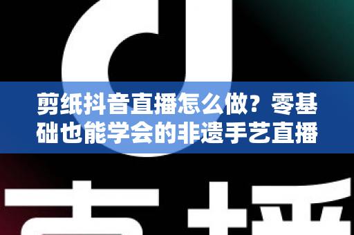 剪纸抖音直播怎么做?零基础也能学会的非遗手艺直播全攻略 剪纸抖音直播怎么做?零基础也能学会的非遗手艺直播全攻略