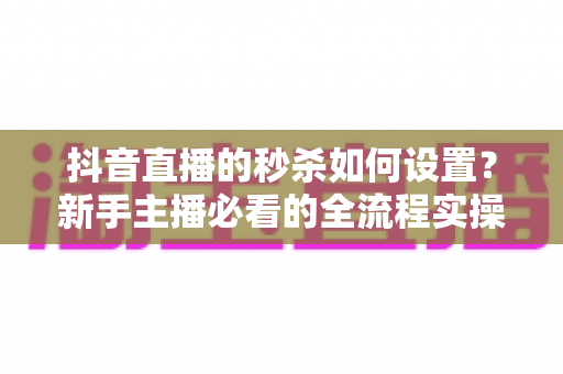 抖音直播的秒杀如何设置?新手主播必看的全流程实操指南 抖音直播的秒杀如何设置?新手主播必看的全流程实操指南