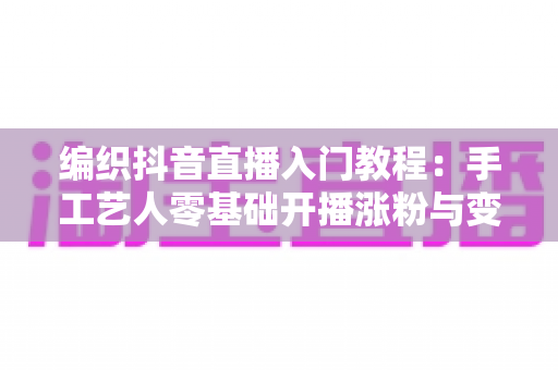 编织抖音直播入门教程:手工艺人零基础开播涨粉与变现全攻略 编织抖音直播入门教程:手工艺人零基础开播涨粉与变现全攻略