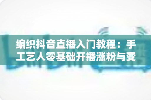 编织抖音直播入门教程:手工艺人零基础开播涨粉与变现全攻略 编织抖音直播入门教程:手工艺人零基础开播涨粉与变现全攻略