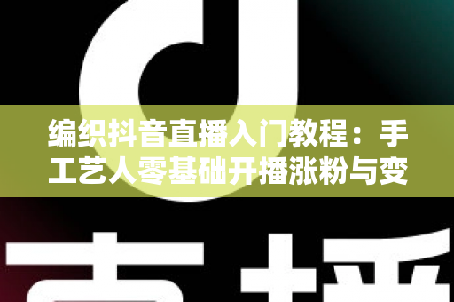 编织抖音直播入门教程:手工艺人零基础开播涨粉与变现全攻略 编织抖音直播入门教程:手工艺人零基础开播涨粉与变现全攻略