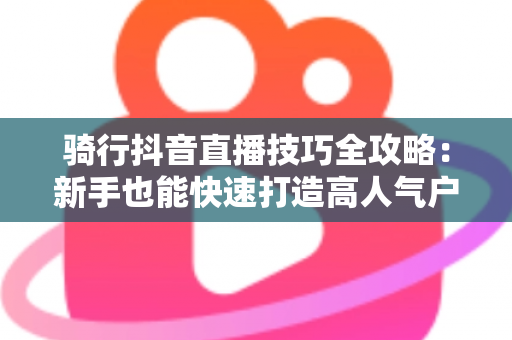 骑行抖音直播技巧全攻略：新手也能快速打造高人气户外直播间