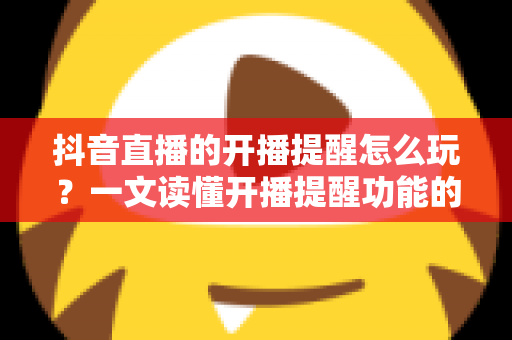 抖音直播的开播提醒怎么玩？一文读懂开播提醒功能的使用技巧与运营价值