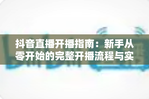 抖音直播开播指南：新手从零开始的完整开播流程与实战技巧全解析