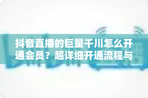抖音直播的巨量千川怎么开通会员?超详细开通流程与直播带货推广全攻略 抖音直播的巨量千川怎么开通会员?超详细开通流程与直播带货推广全攻略