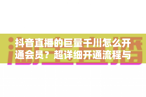 抖音直播的巨量千川怎么开通会员?超详细开通流程与直播带货推广全攻略 抖音直播的巨量千川怎么开通会员?超详细开通流程与直播带货推广全攻略