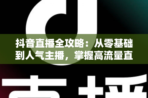 抖音直播全攻略:从零基础到人气主播,掌握高流量直播间的实战秘籍 抖音直播全攻略:从零基础到人气主播,掌握高流量直播间的实战秘籍