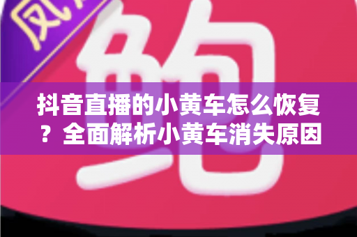 抖音直播的小黄车怎么恢复?全面解析小黄车消失原因与快速恢复攻略 抖音直播的小黄车怎么恢复?全面解析小黄车消失原因与快速恢复攻略