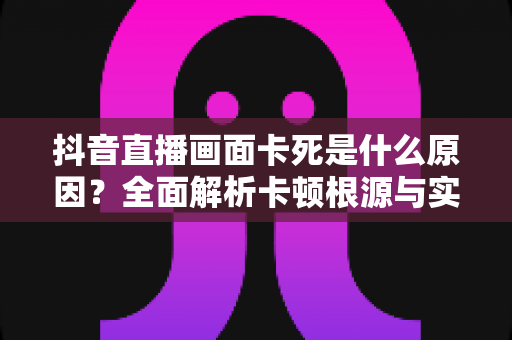 抖音直播画面卡死是什么原因?全面解析卡顿根源与实用解决方案指南 抖音直播画面卡死是什么原因?全面解析卡顿根源与实用解决方案指南