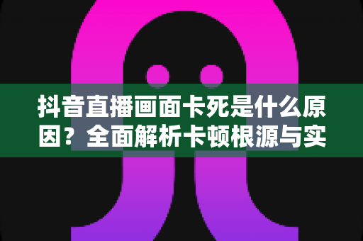 抖音直播画面卡死是什么原因？全面解析卡顿根源与实用解决方案指南