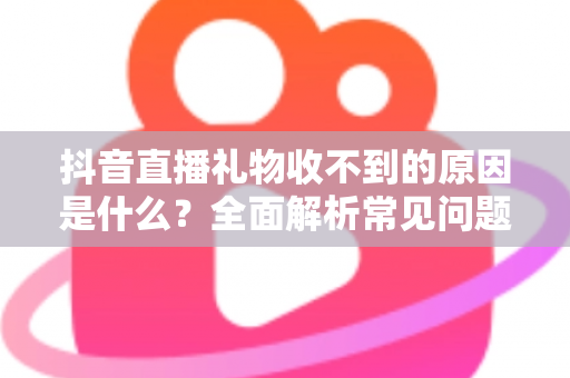抖音直播礼物收不到的原因是什么？全面解析常见问题与实用解决方案