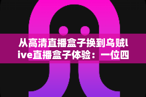 从高清直播盒子换到乌贼live直播盒子体验:一位四年老用户的真实换机心得 从高清直播盒子换到乌贼live直播盒子体验:一位四年老用户的真实换机心得