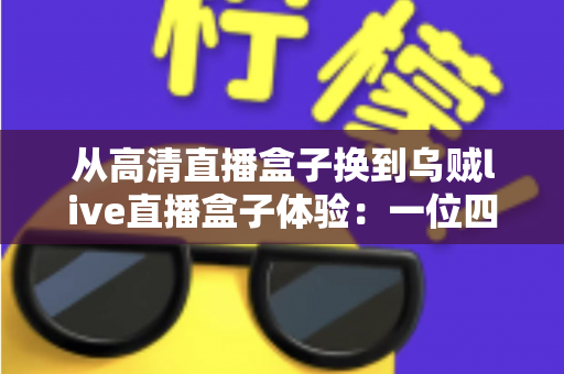 从高清直播盒子换到乌贼live直播盒子体验：一位四年老用户的真实换机心得