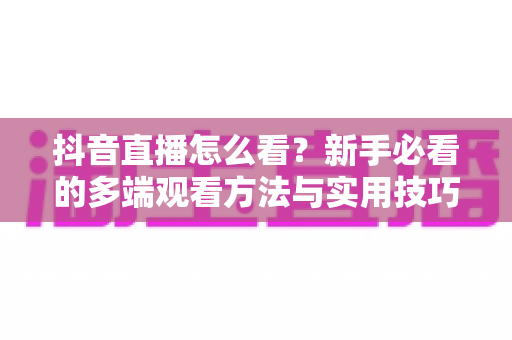 抖音直播怎么看？新手必看的多端观看方法与实用技巧全解析