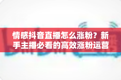 情感抖音直播怎么涨粉？新手主播必看的高效涨粉运营全攻略