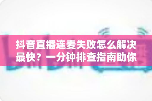 抖音直播连麦失败怎么解决最快?一分钟排查指南助你秒速恢复直播 抖音直播连麦失败怎么解决最快?一分钟排查指南助你秒速恢复直播