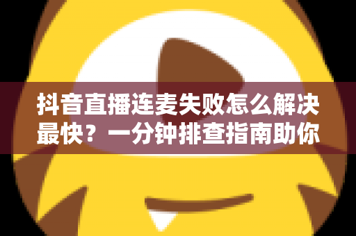 抖音直播连麦失败怎么解决最快?一分钟排查指南助你秒速恢复直播 抖音直播连麦失败怎么解决最快?一分钟排查指南助你秒速恢复直播