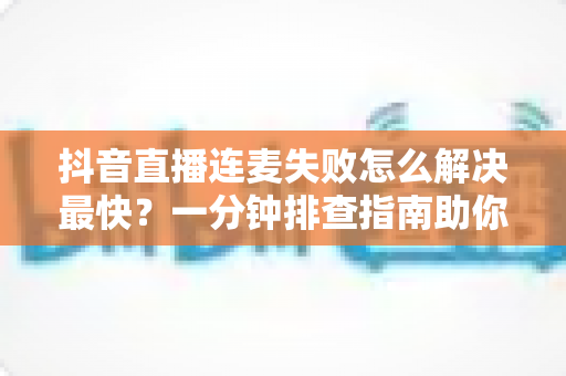 抖音直播连麦失败怎么解决最快?一分钟排查指南助你秒速恢复直播 抖音直播连麦失败怎么解决最快?一分钟排查指南助你秒速恢复直播