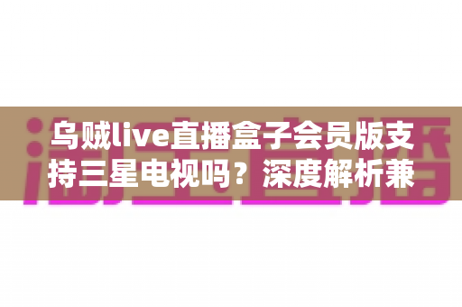 乌贼live直播盒子会员版支持三星电视吗?深度解析兼容性、安装方法与使用技巧 乌贼live直播盒子会员版支持三星电视吗?深度解析兼容性、安装方法与使用技巧
