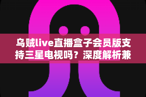 乌贼live直播盒子会员版支持三星电视吗?深度解析兼容性、安装方法与使用技巧 乌贼live直播盒子会员版支持三星电视吗?深度解析兼容性、安装方法与使用技巧