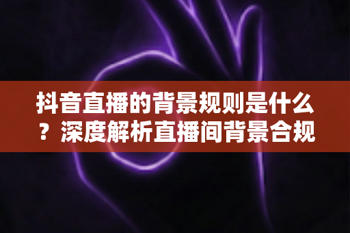 抖音直播的背景规则是什么？深度解析直播间背景合规要求与优化技巧全指南