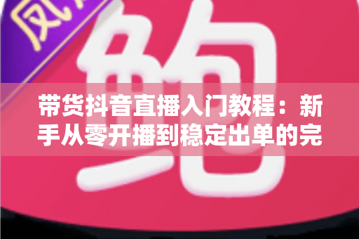 带货抖音直播入门教程：新手从零开播到稳定出单的完整指南
