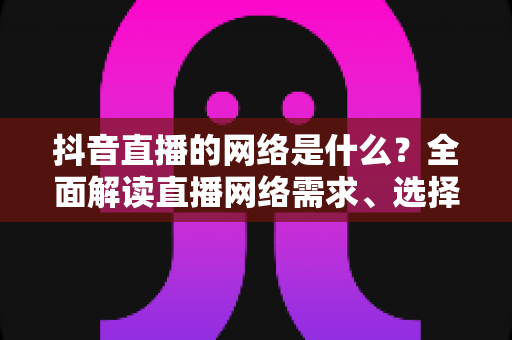 抖音直播的网络是什么?全面解读直播网络需求、选择与优化全攻略 抖音直播的网络是什么?全面解读直播网络需求、选择与优化全攻略