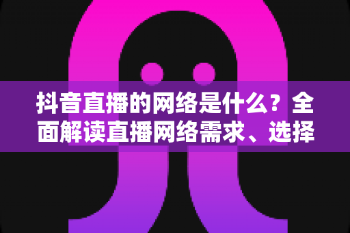 抖音直播的网络是什么?全面解读直播网络需求、选择与优化全攻略 抖音直播的网络是什么?全面解读直播网络需求、选择与优化全攻略