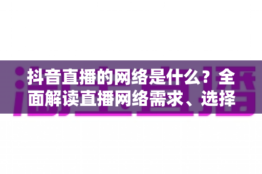 抖音直播的网络是什么?全面解读直播网络需求、选择与优化全攻略 抖音直播的网络是什么?全面解读直播网络需求、选择与优化全攻略
