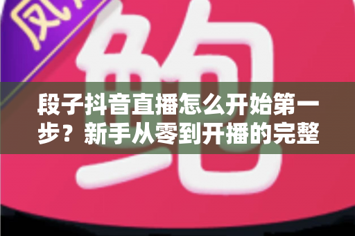 段子抖音直播怎么开始第一步?新手从零到开播的完整指南 段子抖音直播怎么开始第一步?新手从零到开播的完整指南