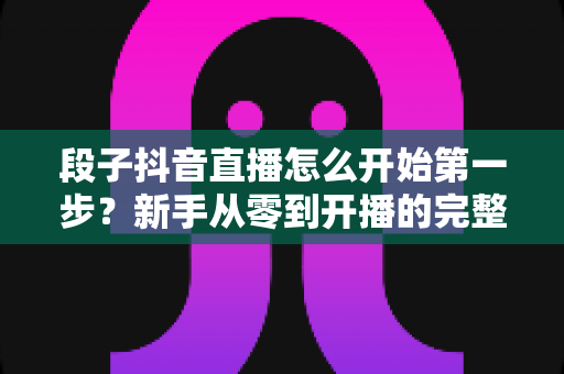 段子抖音直播怎么开始第一步？新手从零到开播的完整指南