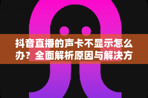 抖音直播的声卡不显示怎么办?全面解析原因与解决方法,让你快速恢复正常开播 抖音直播的声卡不显示怎么办?全面解析原因与解决方法,让你快速恢复正常开播