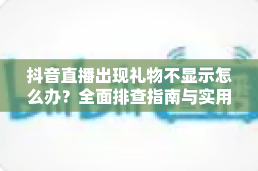 抖音直播出现礼物不显示怎么办？全面排查指南与实用解决方案