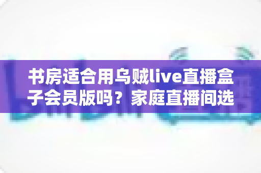 书房适合用乌贼live直播盒子会员版吗？家庭直播间选址与布置全攻略