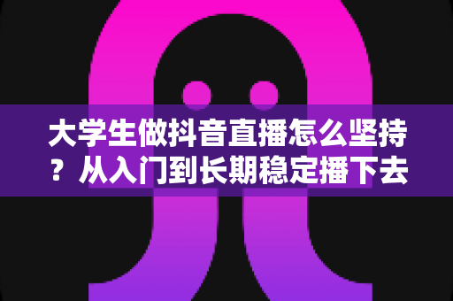 大学生做抖音直播怎么坚持?从入门到长期稳定播下去的实战指南 大学生做抖音直播怎么坚持?从入门到长期稳定播下去的实战指南