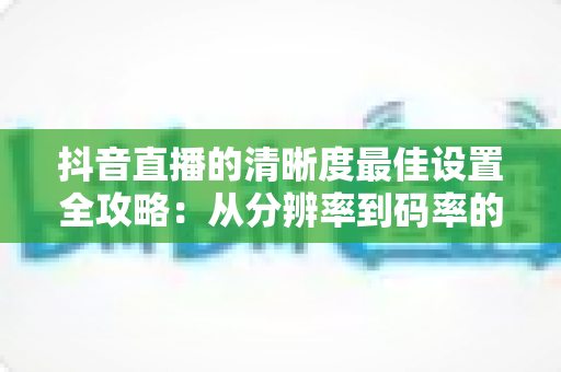 抖音直播的清晰度最佳设置全攻略：从分辨率到码率的完整优化方案，助你打造高清流畅的爆款直播间