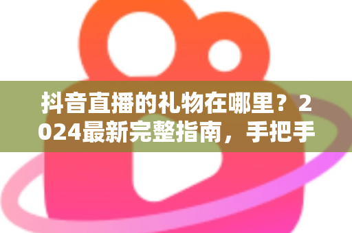 抖音直播的礼物在哪里？2024最新完整指南，手把手教你找到抖音直播礼物入口与使用方法