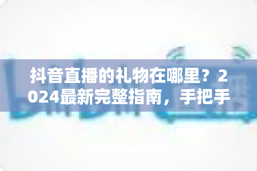 抖音直播的礼物在哪里？2024最新完整指南，手把手教你找到抖音直播礼物入口与使用方法