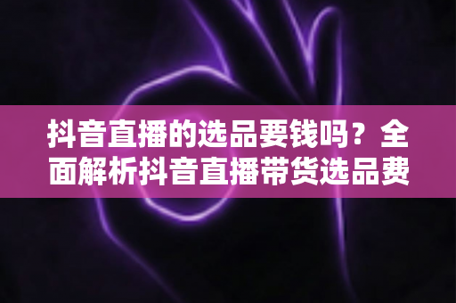 抖音直播的选品要钱吗?全面解析抖音直播带货选品费用与免费技巧指南 抖音直播的选品要钱吗?全面解析抖音直播带货选品费用与免费技巧指南