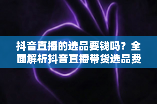 抖音直播的选品要钱吗?全面解析抖音直播带货选品费用与免费技巧指南 抖音直播的选品要钱吗?全面解析抖音直播带货选品费用与免费技巧指南