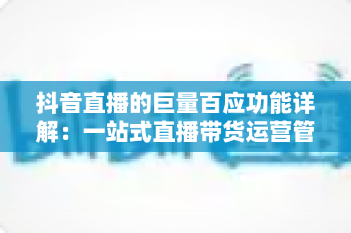抖音直播的巨量百应功能详解:一站式直播带货运营管理平台全面攻略 抖音直播的巨量百应功能详解:一站式直播带货运营管理平台全面攻略