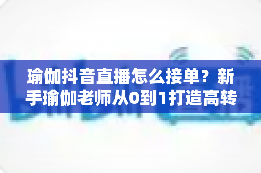 瑜伽抖音直播怎么接单？新手瑜伽老师从0到1打造高转化直播间的实操指南