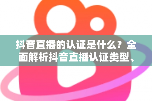 抖音直播的认证是什么？全面解析抖音直播认证类型、申请流程与常见问题